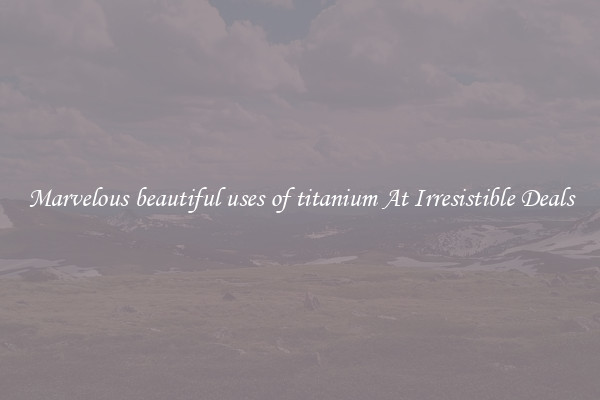 Marvelous beautiful uses of titanium At Irresistible Deals