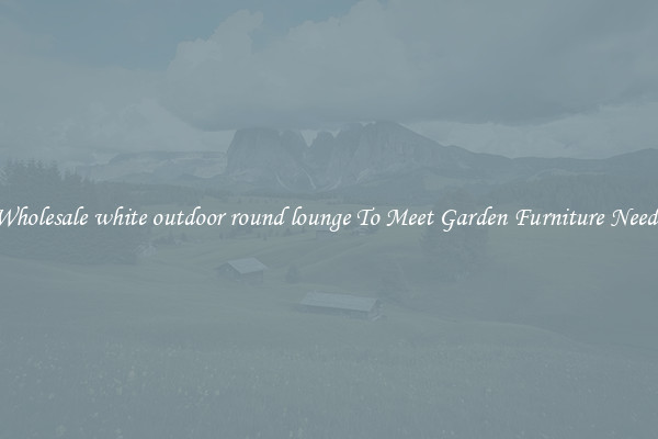Wholesale white outdoor round lounge To Meet Garden Furniture Needs