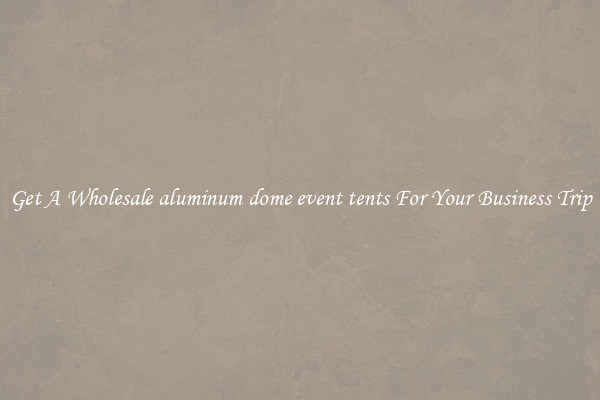 Get A Wholesale aluminum dome event tents For Your Business Trip