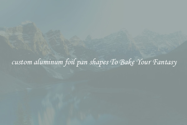custom aluminum foil pan shapes To Bake Your Fantasy