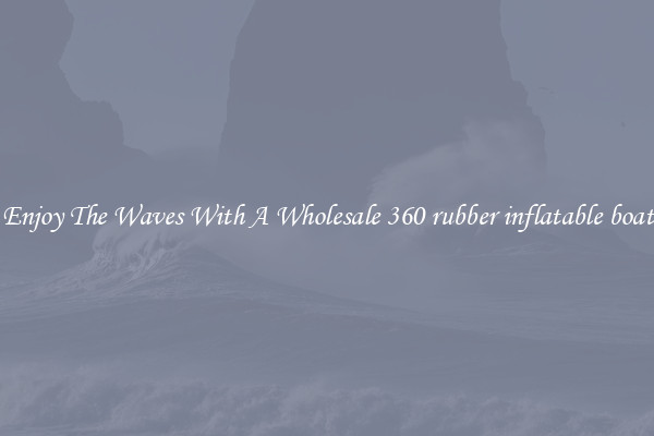 Enjoy The Waves With A Wholesale 360 rubber inflatable boat